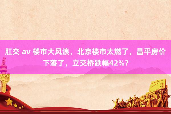 肛交 av 楼市大风浪，北京楼市太燃了，昌平房价下落了，立交桥跌幅42%？