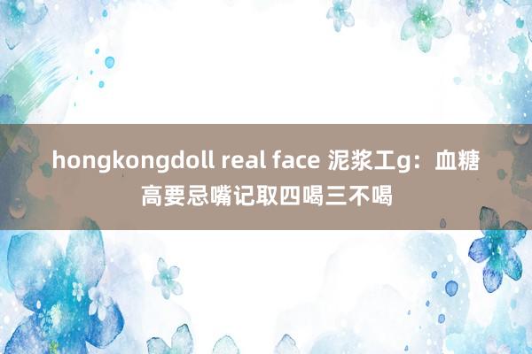 hongkongdoll real face 泥浆工g：血糖高要忌嘴记取四喝三不喝