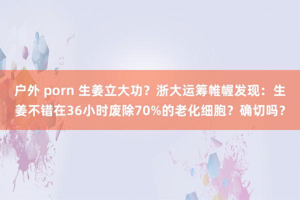 户外 porn 生姜立大功？浙大运筹帷幄发现：生姜不错在36小时废除70%的老化细胞？确切吗？