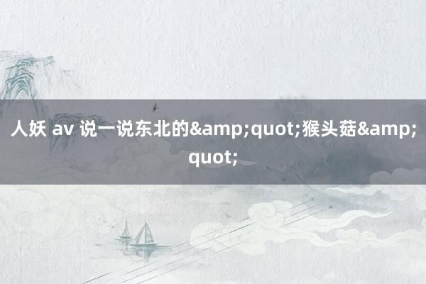 人妖 av 说一说东北的&quot;猴头菇&quot;