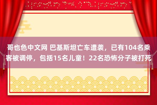 哥也色中文网 巴基斯坦亡车遭袭，已有104名乘客被调停，包括15名儿童！22名恐怖分子被打死
