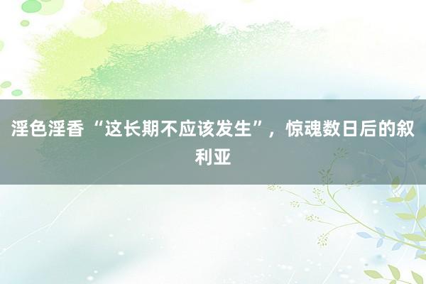 淫色淫香 “这长期不应该发生”，惊魂数日后的叙利亚