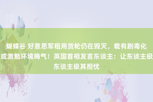 蝴蝶谷 好意思军租用货轮仍在毁灭，载有剧毒化学品，或激勉环境晦气！英国首相发言东谈主：让东谈主极其担忧