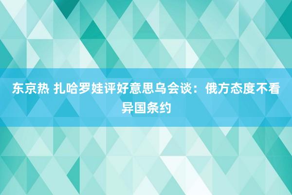 东京热 扎哈罗娃评好意思乌会谈：俄方态度不看异国条约