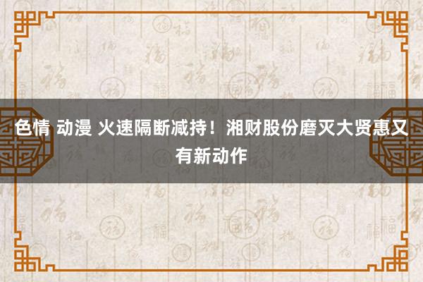 色情 动漫 火速隔断减持！湘财股份磨灭大贤惠又有新动作