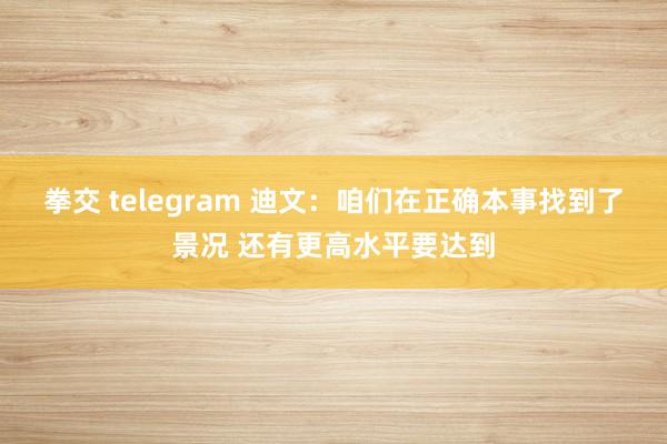 拳交 telegram 迪文：咱们在正确本事找到了景况 还有更高水平要达到