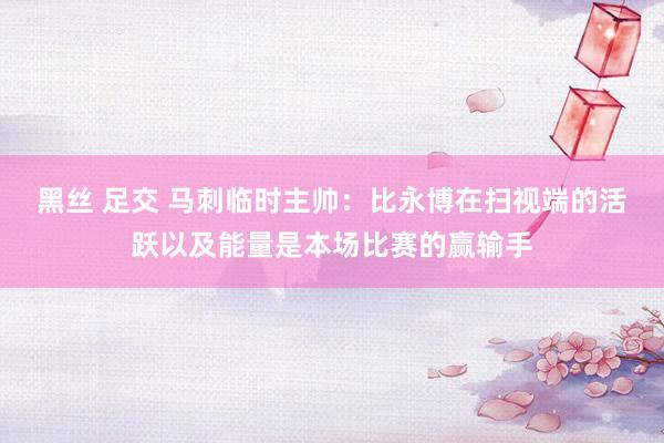 黑丝 足交 马刺临时主帅：比永博在扫视端的活跃以及能量是本场比赛的赢输手