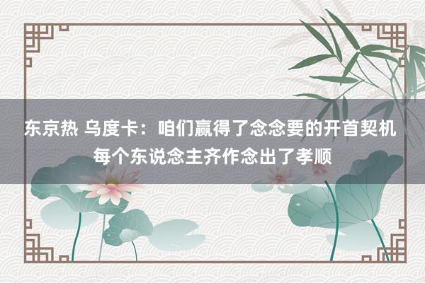 东京热 乌度卡：咱们赢得了念念要的开首契机 每个东说念主齐作念出了孝顺