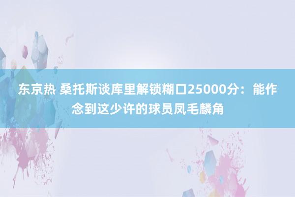 东京热 桑托斯谈库里解锁糊口25000分：能作念到这少许的球员凤毛麟角