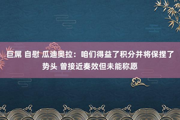 巨屌 自慰 瓜迪奥拉：咱们得益了积分并将保捏了势头 曾接近奏效但未能称愿