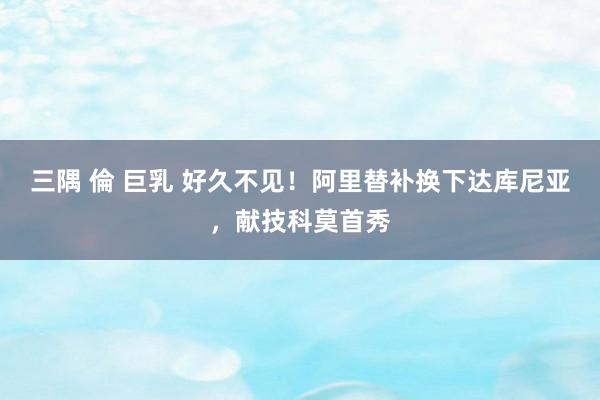 三隅 倫 巨乳 好久不见！阿里替补换下达库尼亚，献技科莫首秀