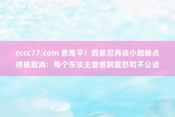 cccc77.com 意难平！西蒙尼再谈小蜘蛛点球被取消：每个东谈主皆感到震怒和不公谈