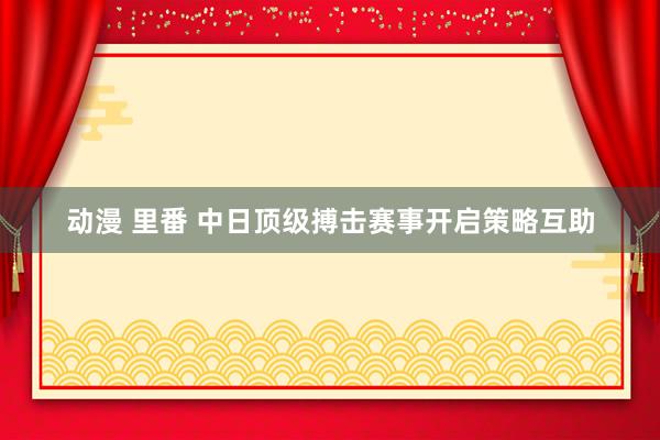 动漫 里番 中日顶级搏击赛事开启策略互助