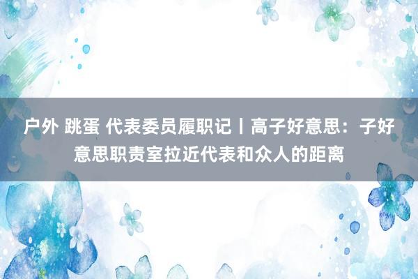 户外 跳蛋 代表委员履职记丨高子好意思：子好意思职责室拉近代表和众人的距离
