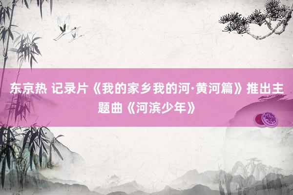 东京热 记录片《我的家乡我的河·黄河篇》推出主题曲《河滨少年》