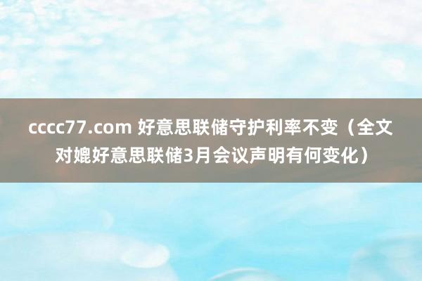 cccc77.com 好意思联储守护利率不变（全文对媲好意思联储3月会议声明有何变化）