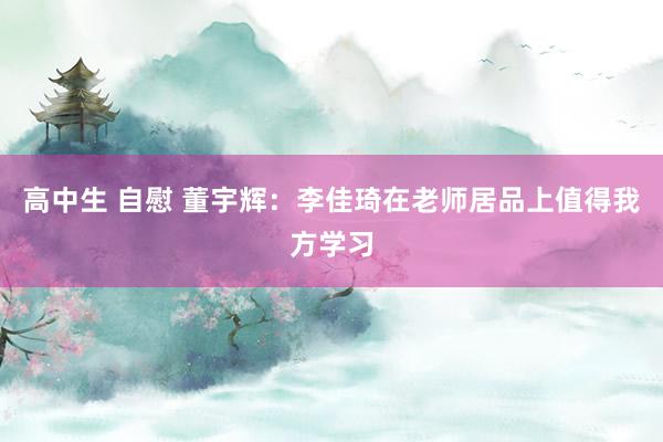 高中生 自慰 董宇辉：李佳琦在老师居品上值得我方学习
