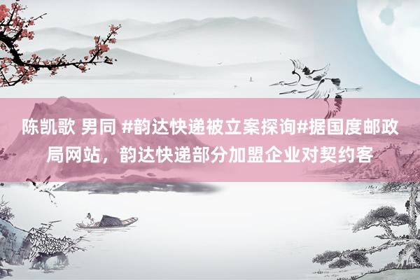 陈凯歌 男同 #韵达快递被立案探询#据国度邮政局网站，韵达快递部分加盟企业对契约客