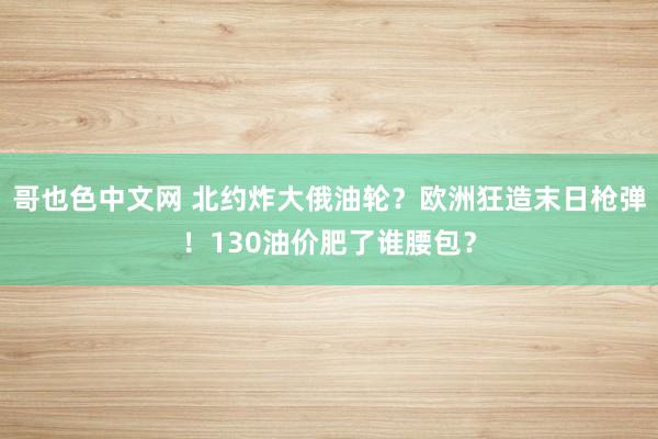哥也色中文网 北约炸大俄油轮？欧洲狂造末日枪弹！130油价肥了谁腰包？