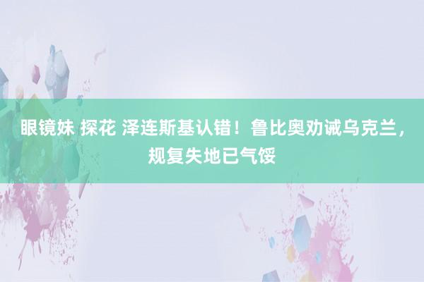 眼镜妹 探花 泽连斯基认错！鲁比奥劝诫乌克兰，规复失地已气馁