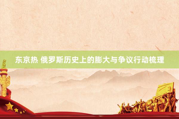 东京热 俄罗斯历史上的膨大与争议行动梳理