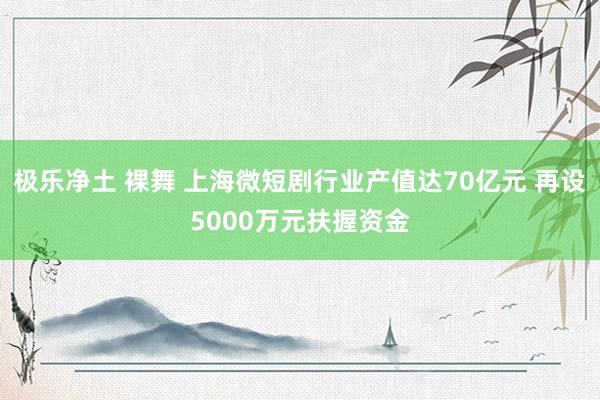 极乐净土 裸舞 上海微短剧行业产值达70亿元 再设5000万元扶握资金
