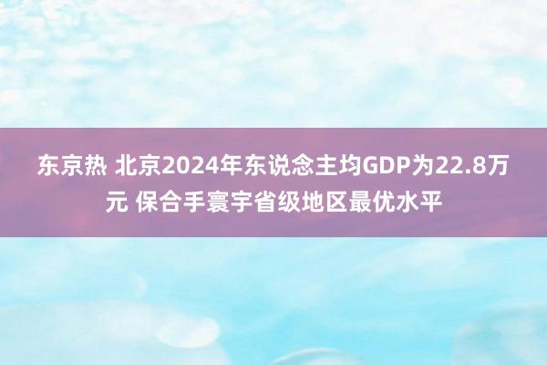 东京热 北京2024年东说念主均GDP为22.8万元 保合手寰宇省级地区最优水平