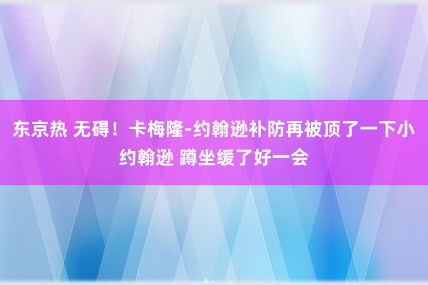 东京热 无碍！卡梅隆-约翰逊补防再被顶了一下小约翰逊 蹲坐缓了好一会