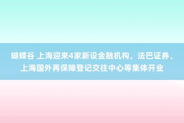 蝴蝶谷 上海迎来4家新设金融机构，法巴证券、上海国外再保障登记交往中心等集体开业