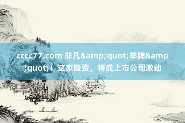 cccc77.com 非凡&quot;举牌&quot;！这家险资，将成上市公司激动