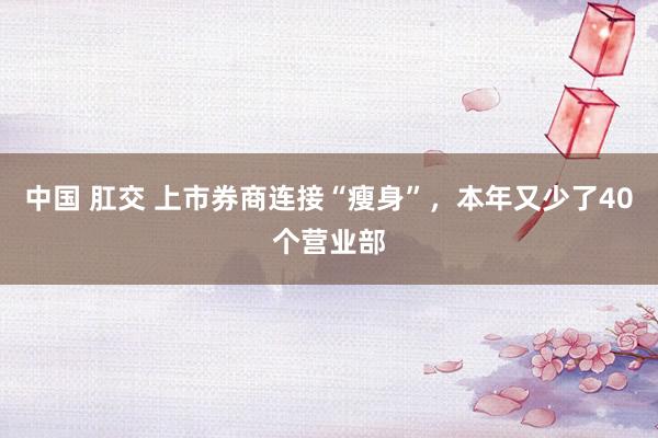 中国 肛交 上市券商连接“瘦身”，本年又少了40个营业部