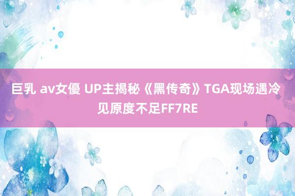 巨乳 av女優 UP主揭秘《黑传奇》TGA现场遇冷 见原度不足FF7RE