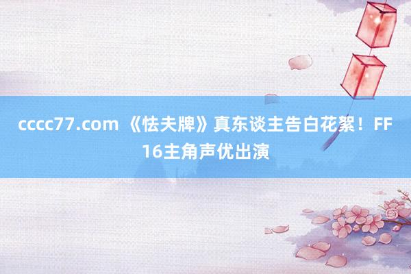 cccc77.com 《怯夫牌》真东谈主告白花絮！FF16主角声优出演