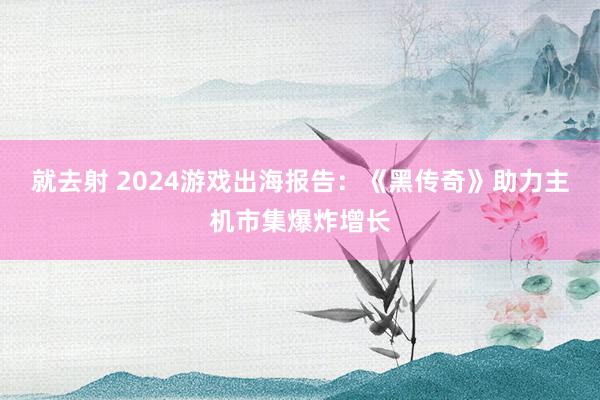 就去射 2024游戏出海报告:《黑传奇》助力主机市集爆炸增长