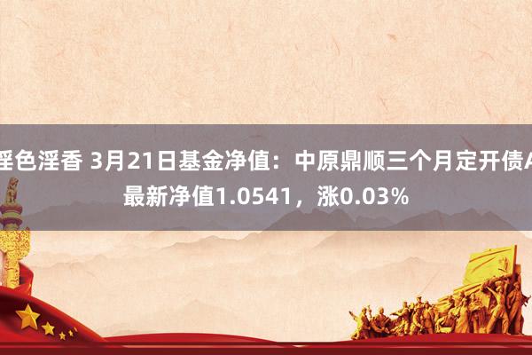 淫色淫香 3月21日基金净值：中原鼎顺三个月定开债A最新净值1.0541，涨0.03%