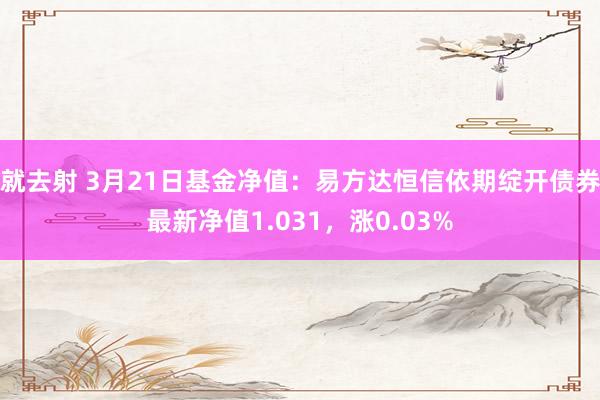 就去射 3月21日基金净值：易方达恒信依期绽开债券最新净值1.031，涨0.03%