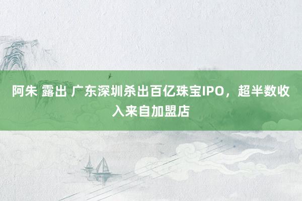 阿朱 露出 广东深圳杀出百亿珠宝IPO，超半数收入来自加盟店