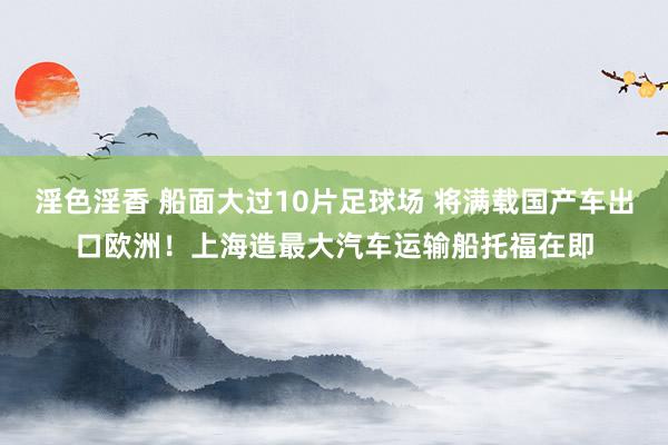 淫色淫香 船面大过10片足球场 将满载国产车出口欧洲！上海造最大汽车运输船托福在即