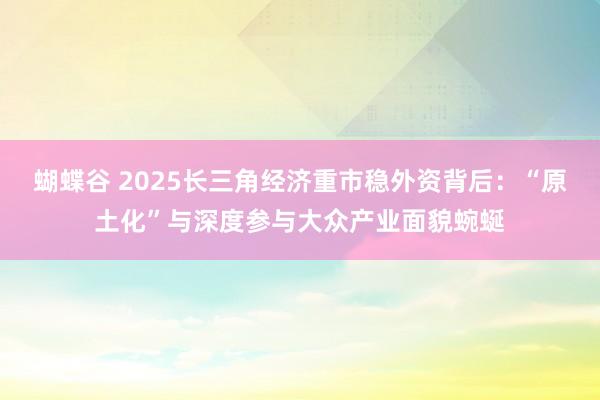 蝴蝶谷 2025长三角经济重市稳外资背后：“原土化”与深度参与大众产业面貌蜿蜒