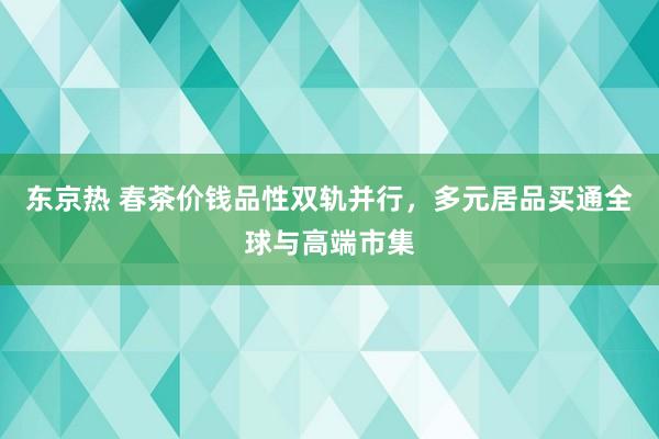东京热 春茶价钱品性双轨并行，多元居品买通全球与高端市集