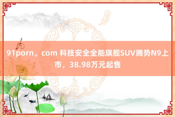 91porn。com 科技安全全能旗舰SUV腾势N9上市，38.98万元起售