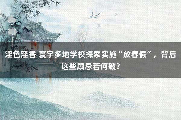 淫色淫香 寰宇多地学校探索实施“放春假”，背后这些顾忌若何破？