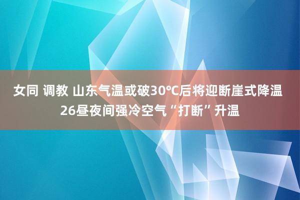 女同 调教 山东气温或破30℃后将迎断崖式降温 26昼夜间强冷空气“打断”升温