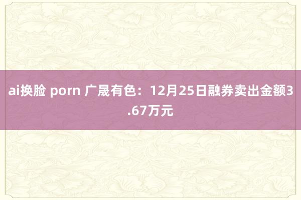 ai换脸 porn 广晟有色：12月25日融券卖出金额3.67万元