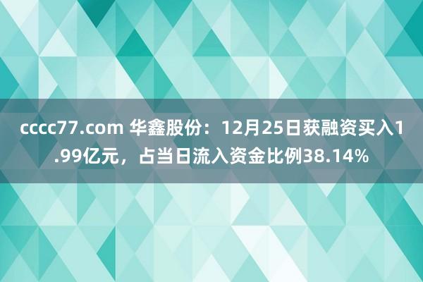 cccc77.com 华鑫股份：12月25日获融资买入1.99亿元，占当日流入资金比例38.14%