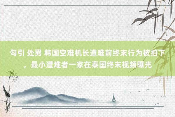勾引 处男 韩国空难机长遭难前终末行为被拍下，最小遭难者一家在泰国终末视频曝光