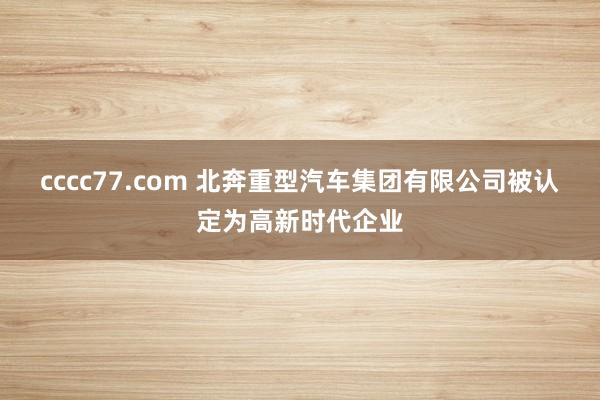 cccc77.com 北奔重型汽车集团有限公司被认定为高新时代企业
