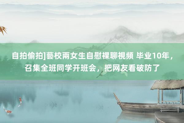 自拍偷拍]藝校兩女生自慰裸聊視頻 毕业10年，召集全班同学开班会，把网友看破防了