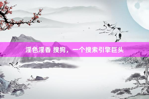 淫色淫香 搜狗，一个搜索引擎巨头