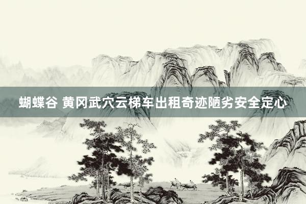 蝴蝶谷 黄冈武穴云梯车出租奇迹陋劣安全定心
